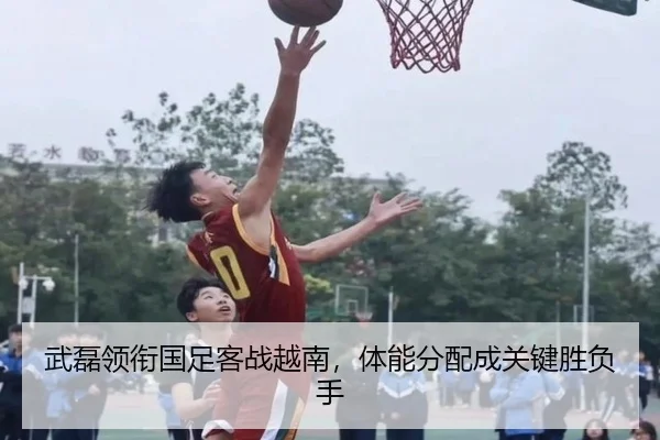 武磊领衔国足客战越南，体能分配成关键胜负手